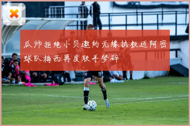 瓜帅拒绝小贝邀约无缘执教迈阿密球队梅西再度联手梦碎