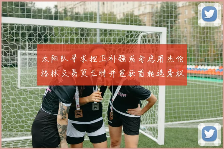 太阳队寻求控卫补强或考虑用杰伦格林交易莫兰特并重获首轮选秀权