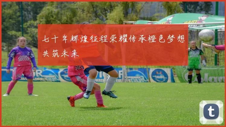 七十年辉煌征程荣耀传承橙色梦想共筑未来