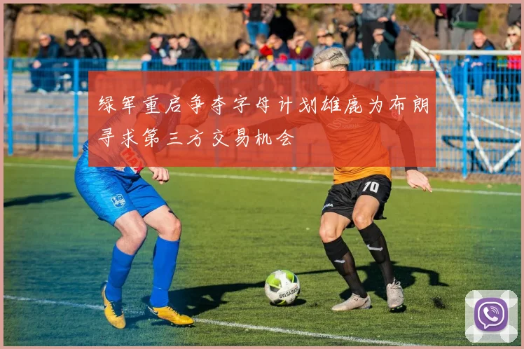 绿军重启争夺字母计划雄鹿为布朗寻求第三方交易机会
