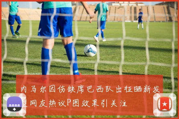 内马尔因伤缺席巴西队出征晒新发型网友热议P图效果引关注