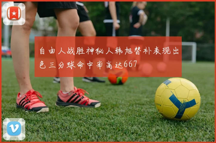 自由人战胜神秘人韩旭替补表现出色三分球命中率高达667