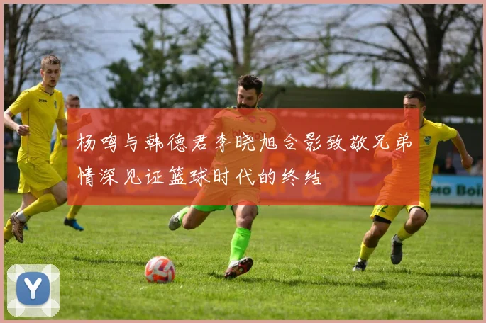 杨鸣与韩德君李晓旭合影致敬兄弟情深见证篮球时代的终结
