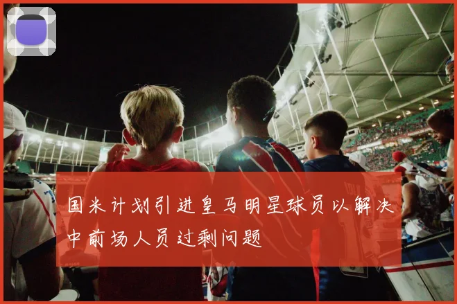 国米计划引进皇马明星球员以解决中前场人员过剩问题