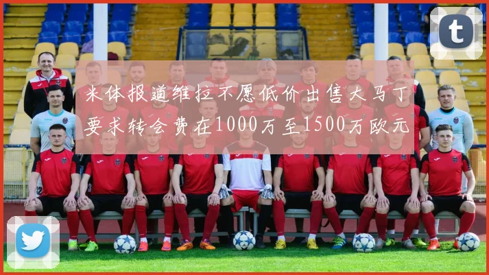 米体报道维拉不愿低价出售大马丁要求转会费在1000万至1500万欧元之间