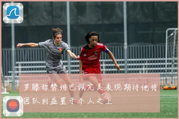 罗滕称赞姆巴佩完美表现期待他将团队利益置于个人之上