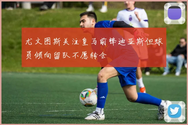 尤文图斯关注皇马前锋迪亚斯但球员倾向留队不愿转会