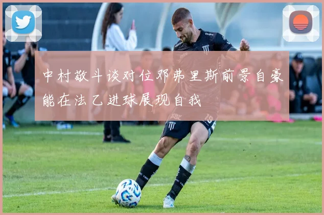 中村敬斗谈对位邓弗里斯前景自豪能在法乙进球展现自我