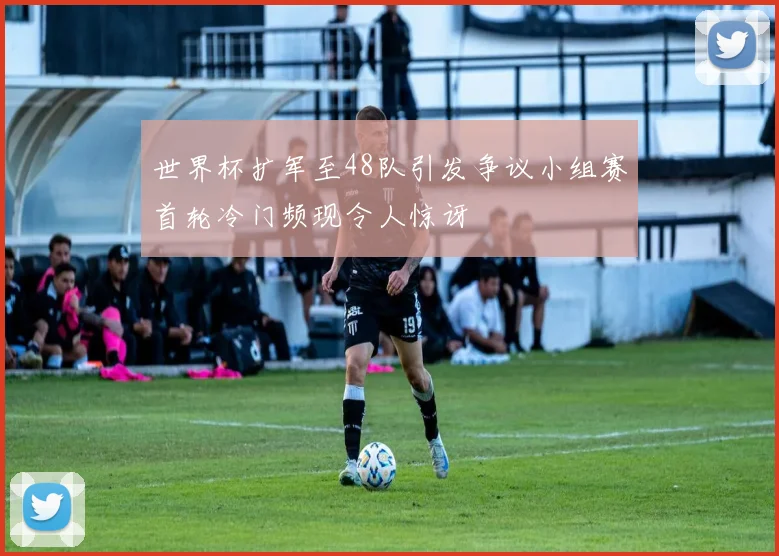 世界杯扩军至48队引发争议小组赛首轮冷门频现令人惊讶