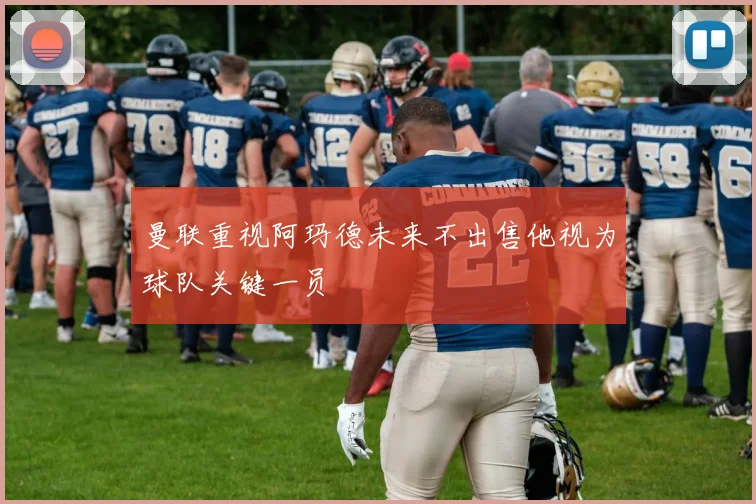 曼联重视阿玛德未来不出售他视为球队关键一员