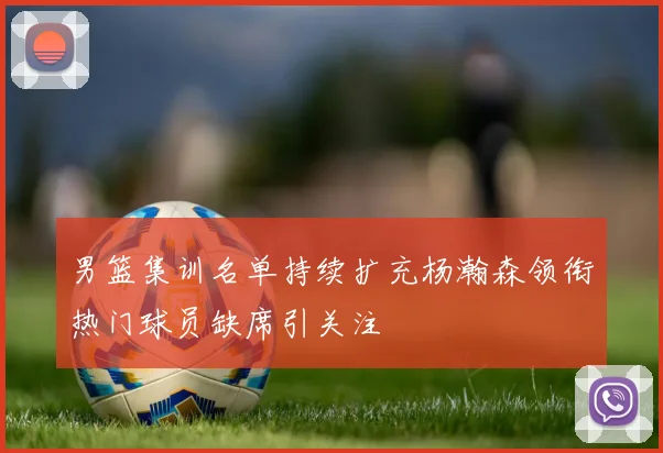男篮集训名单持续扩充杨瀚森领衔热门球员缺席引关注