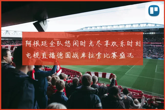 阿根廷全队悠闲时光尽享欢乐时刻电视直播德国战库拉索比赛盛况
