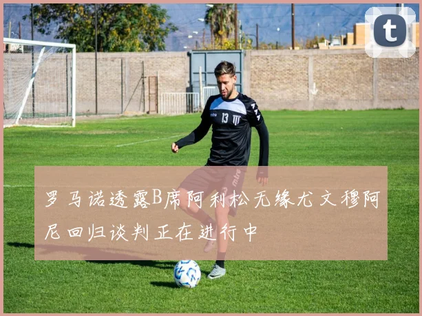 罗马诺透露B席阿利松无缘尤文穆阿尼回归谈判正在进行中