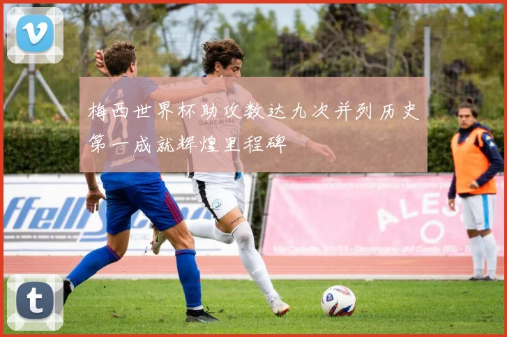 梅西世界杯助攻数达九次并列历史第一成就辉煌里程碑
