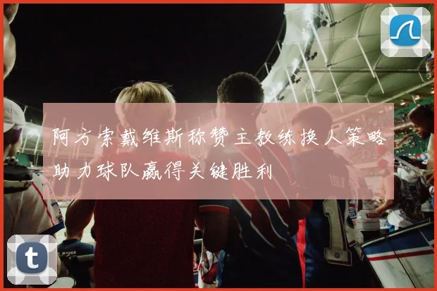 阿方索戴维斯称赞主教练换人策略助力球队赢得关键胜利